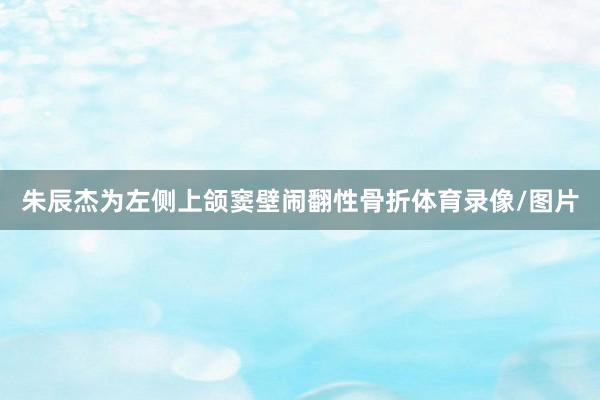朱辰杰为左侧上颌窦壁闹翻性骨折体育录像/图片