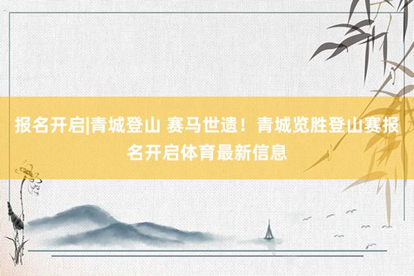 报名开启|青城登山 赛马世遗！青城览胜登山赛报名开启体育最新信息