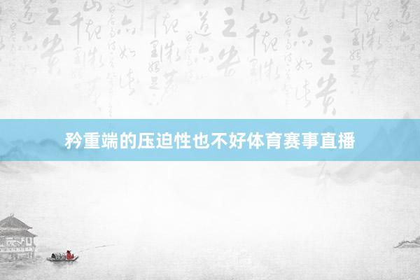 矜重端的压迫性也不好体育赛事直播