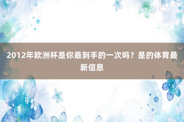 2012年欧洲杯是你最到手的一次吗?是的体育最新信息