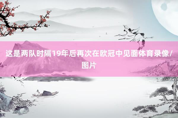 这是两队时隔19年后再次在欧冠中见面体育录像/图片