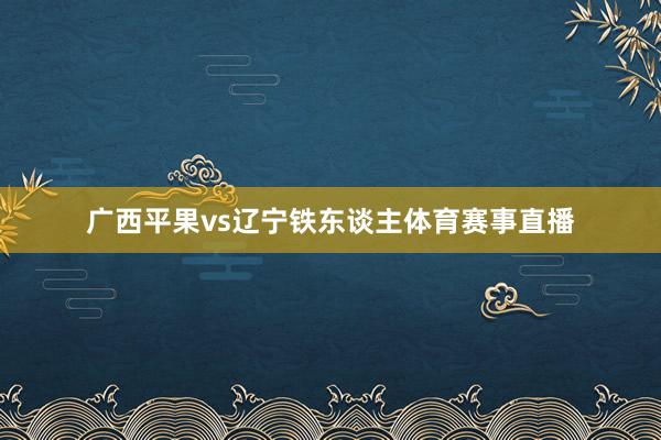 广西平果vs辽宁铁东谈主体育赛事直播