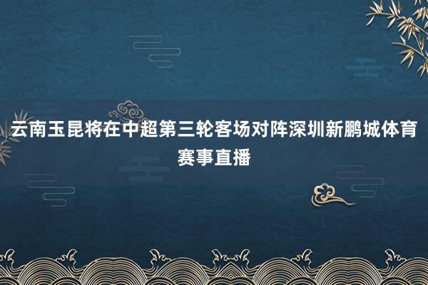 云南玉昆将在中超第三轮客场对阵深圳新鹏城体育赛事直播