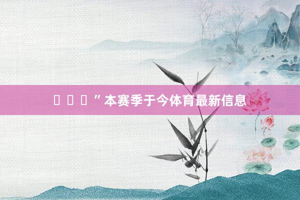 ​​​”本赛季于今体育最新信息