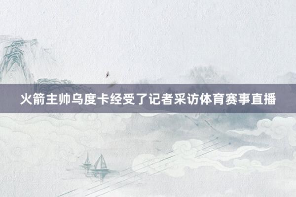 火箭主帅乌度卡经受了记者采访体育赛事直播
