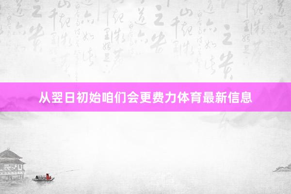 从翌日初始咱们会更费力体育最新信息