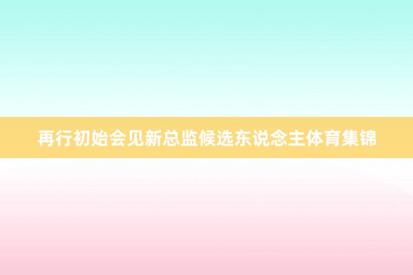 再行初始会见新总监候选东说念主体育集锦