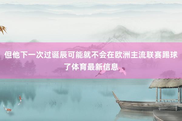 但他下一次过诞辰可能就不会在欧洲主流联赛踢球了体育最新信息