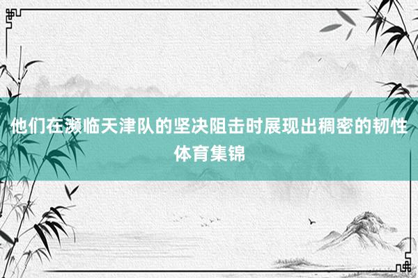 他们在濒临天津队的坚决阻击时展现出稠密的韧性体育集锦