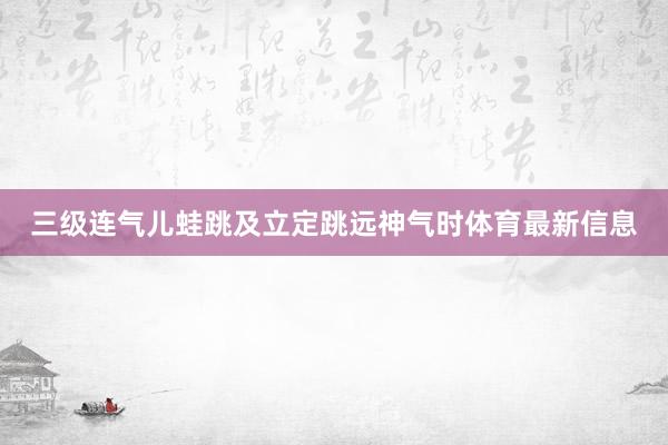 三级连气儿蛙跳及立定跳远神气时体育最新信息