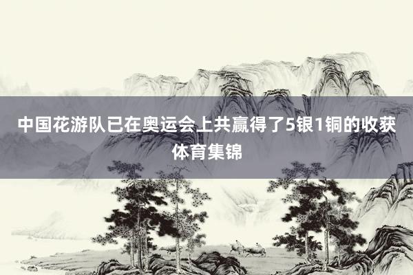 中国花游队已在奥运会上共赢得了5银1铜的收获体育集锦