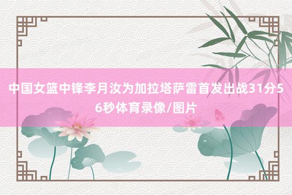 中国女篮中锋李月汝为加拉塔萨雷首发出战31分56秒体育录像/图片