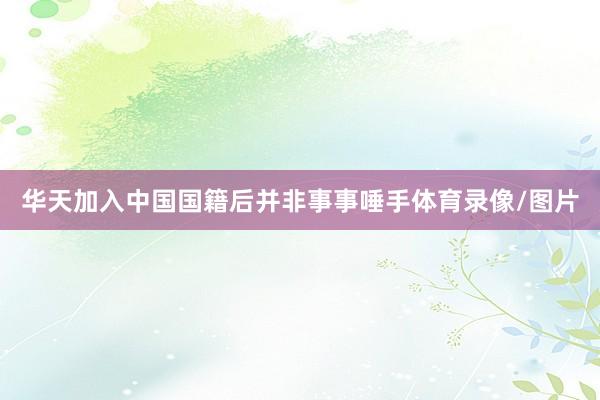 华天加入中国国籍后并非事事唾手体育录像/图片