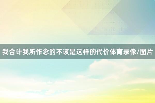 我合计我所作念的不该是这样的代价体育录像/图片