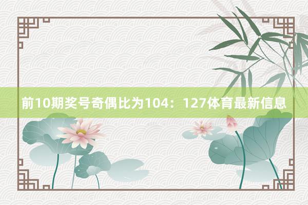 前10期奖号奇偶比为104：127体育最新信息