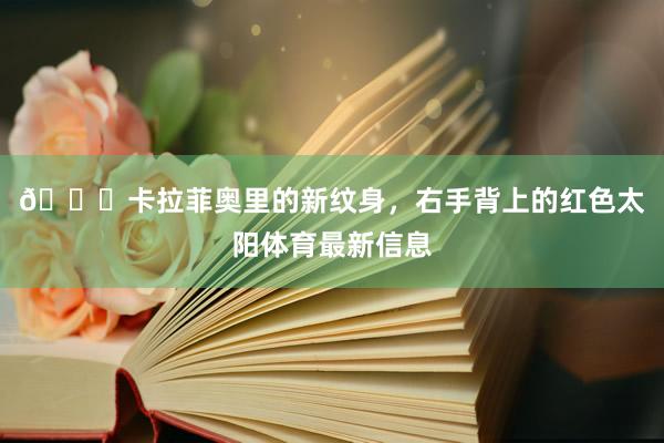 👀卡拉菲奥里的新纹身,右手背上的红色太阳体育最新信息