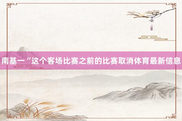 南基一“这个客场比赛之前的比赛取消体育最新信息