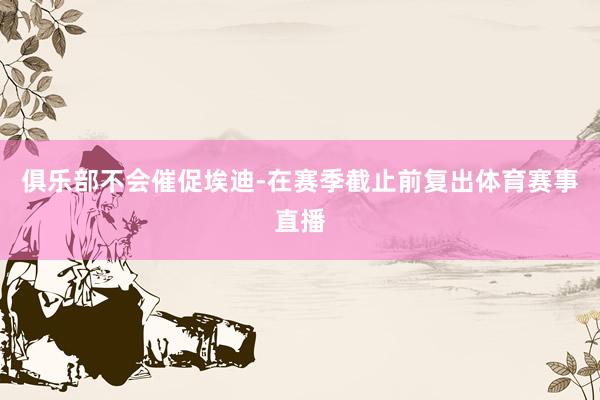 俱乐部不会催促埃迪-在赛季截止前复出体育赛事直播