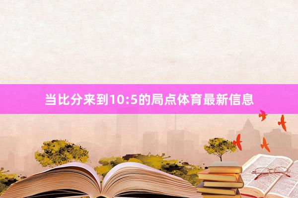当比分来到10:5的局点体育最新信息