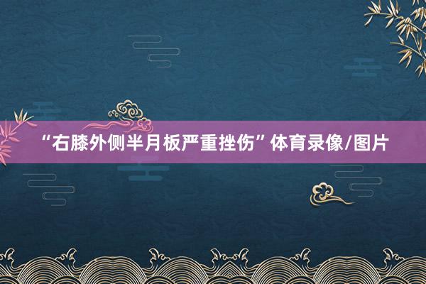 “右膝外侧半月板严重挫伤”体育录像/图片
