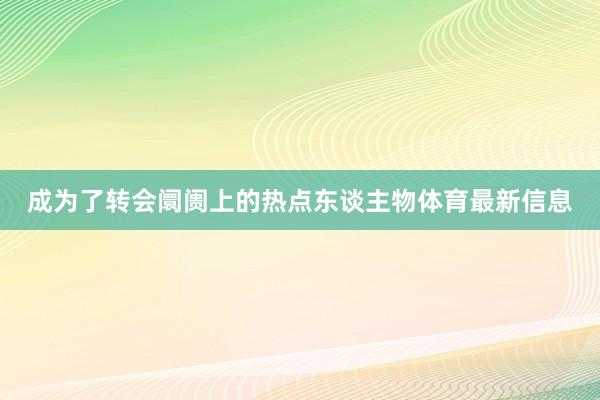 成为了转会阛阓上的热点东谈主物体育最新信息