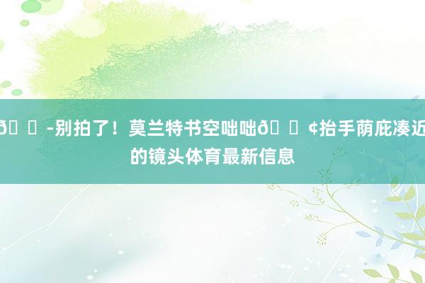 😭别拍了！莫兰特书空咄咄😢抬手荫庇凑近的镜头体育最新信息