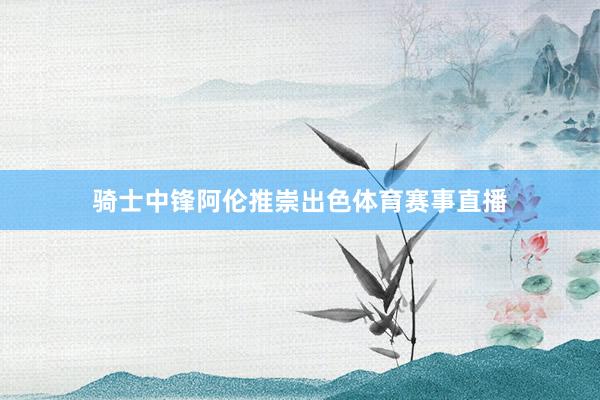 骑士中锋阿伦推崇出色体育赛事直播