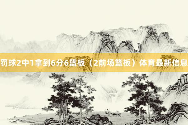 罚球2中1拿到6分6篮板（2前场篮板）体育最新信息