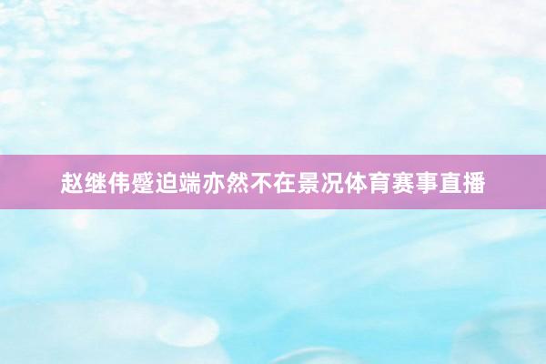 赵继伟蹙迫端亦然不在景况体育赛事直播