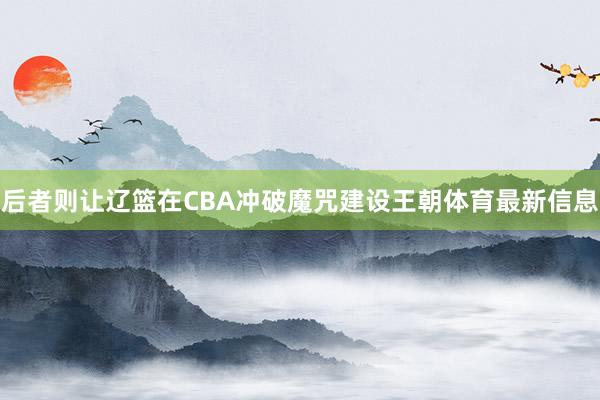 后者则让辽篮在CBA冲破魔咒建设王朝体育最新信息