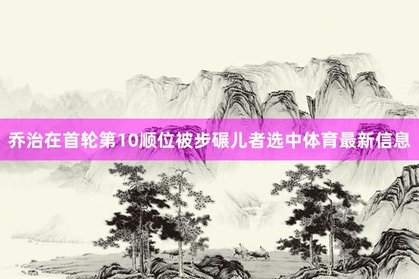 乔治在首轮第10顺位被步碾儿者选中体育最新信息