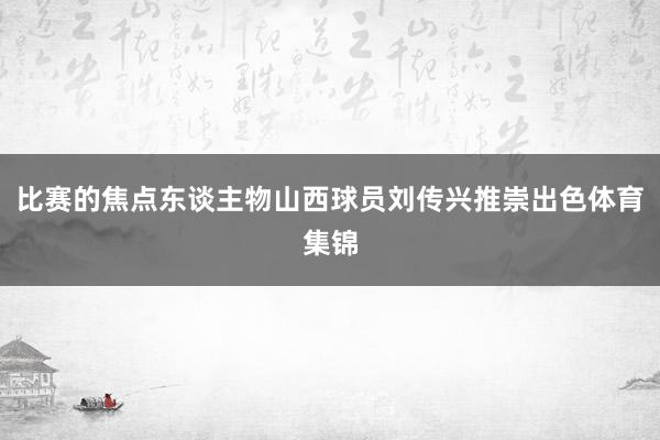 比赛的焦点东谈主物山西球员刘传兴推崇出色体育集锦