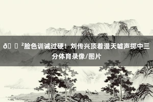 😲脸色训诫过硬！刘传兴顶着漫天嘘声掷中三分体育录像/图片