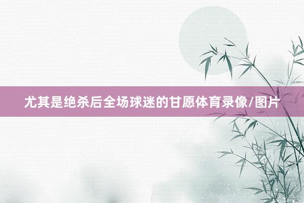 尤其是绝杀后全场球迷的甘愿体育录像/图片