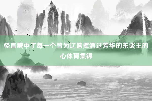 径直戳中了每一个曾为辽篮挥洒过芳华的东谈主的心体育集锦