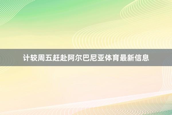 计较周五赶赴阿尔巴尼亚体育最新信息