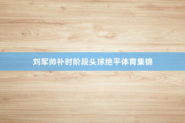 刘军帅补时阶段头球绝平体育集锦