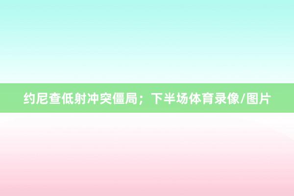 约尼查低射冲突僵局;下半场体育录像/图片
