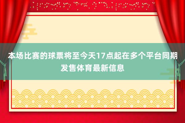 本场比赛的球票将至今天17点起在多个平台同期发售体育最新信息