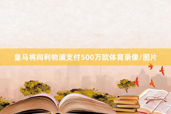 皇马将向利物浦支付500万欧体育录像/图片