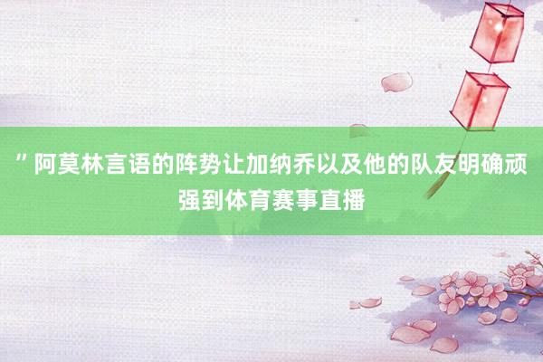 ”阿莫林言语的阵势让加纳乔以及他的队友明确顽强到体育赛事直播