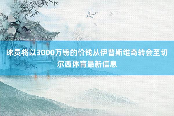 球员将以3000万镑的价钱从伊普斯维奇转会至切尔西体育最新信息