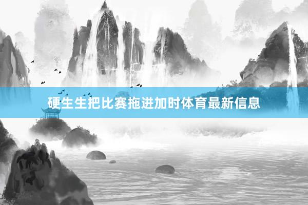 硬生生把比赛拖进加时体育最新信息