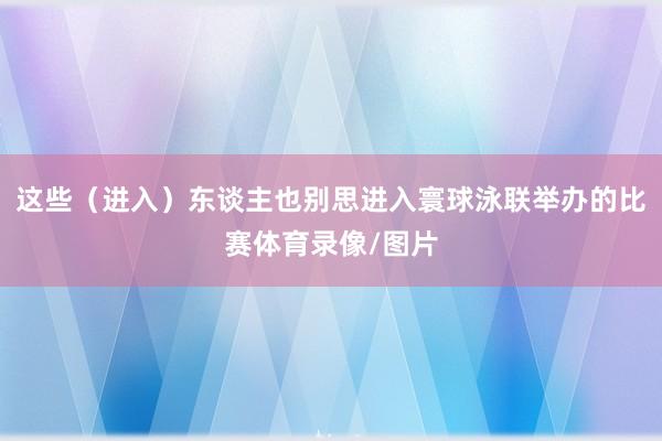 这些（进入）东谈主也别思进入寰球泳联举办的比赛体育录像/图片