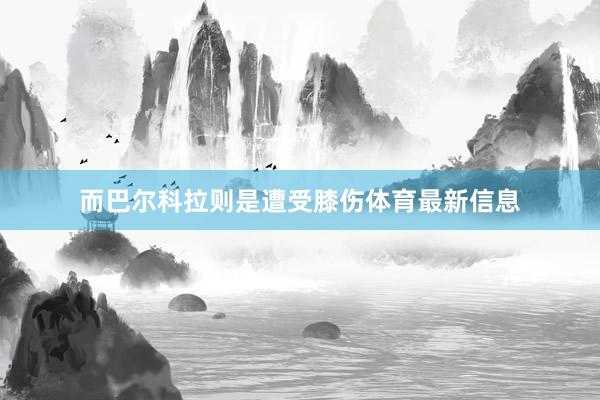 而巴尔科拉则是遭受膝伤体育最新信息