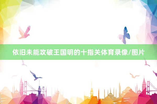 依旧未能攻破王国明的十指关体育录像/图片
