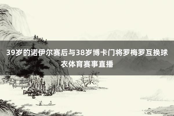 39岁的诺伊尔赛后与38岁博卡门将罗梅罗互换球衣体育赛事直播