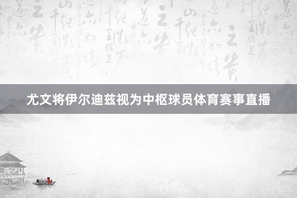尤文将伊尔迪兹视为中枢球员体育赛事直播