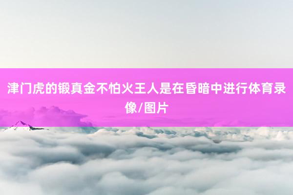 津门虎的锻真金不怕火王人是在昏暗中进行体育录像/图片
