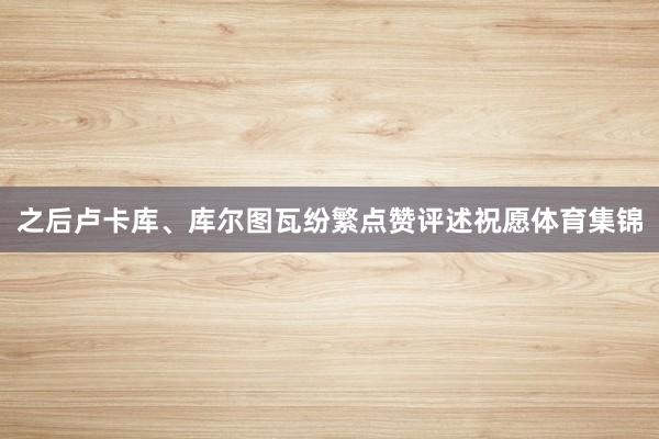 之后卢卡库、库尔图瓦纷繁点赞评述祝愿体育集锦